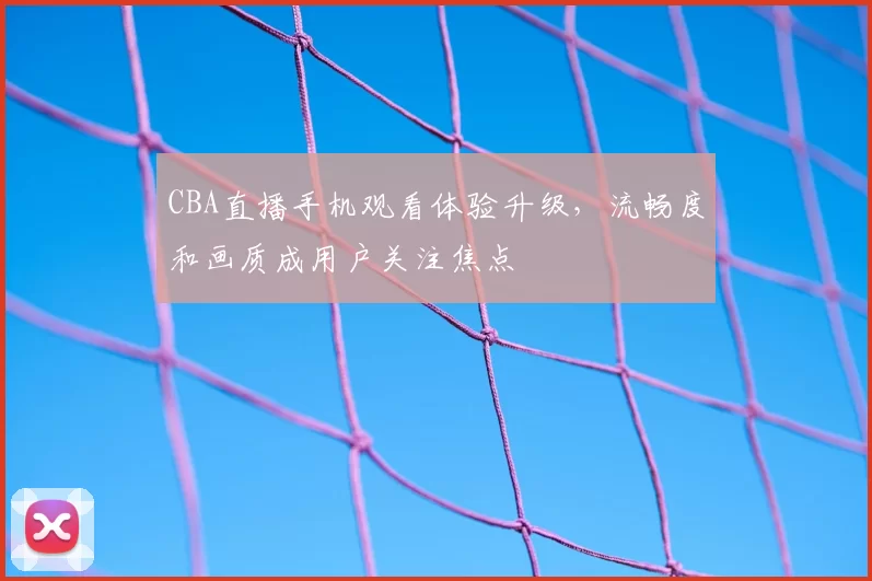 CBA直播手机观看体验升级，流畅度和画质成用户关注焦点