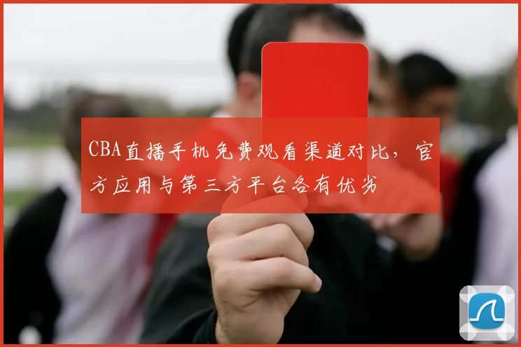 CBA直播手机免费观看渠道对比,官方应用与第三方平台各有优劣
