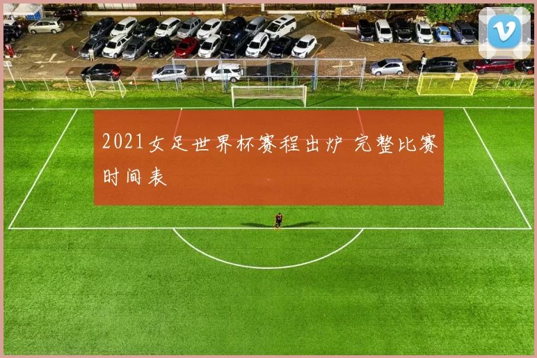 2021女足世界杯赛程出炉 完整比赛时间表