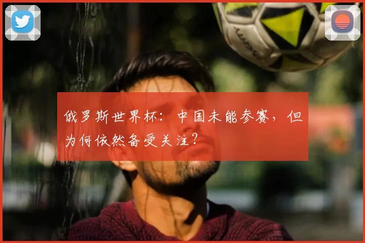 俄罗斯世界杯:中国未能参赛,但为何依然备受关注?