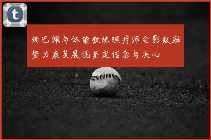 姆巴佩与体能教练理疗师合影鼓励努力康复展现坚定信念与决心