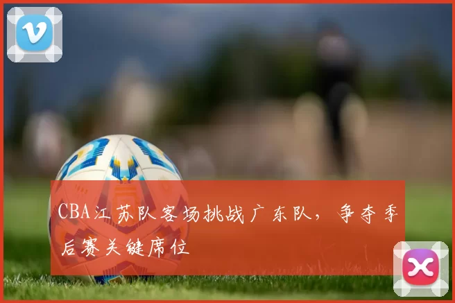 CBA江苏队客场挑战广东队，争夺季后赛关键席位