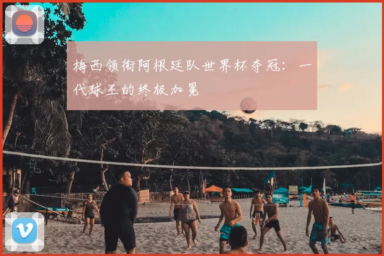 梅西领衔阿根廷队世界杯夺冠:一代球王的终极加冕