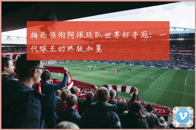 梅西领衔阿根廷队世界杯夺冠:一代球王的终极加冕