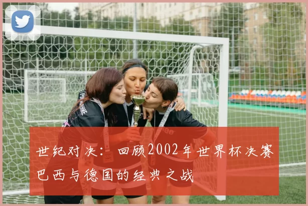 世纪对决：回顾2002年世界杯决赛巴西与德国的经典之战