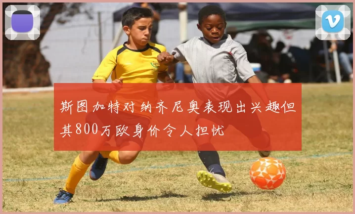 斯图加特对纳齐尼奥表现出兴趣但其800万欧身价令人担忧